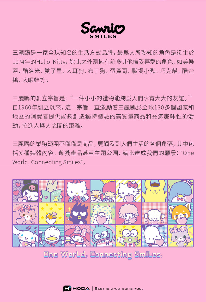 SMILES三麗鷗是一家全球知名的生活方式品牌,最人所熟知的角色是誕生於1974年的Hello Kitty,除此之外還擁有許多其他備受喜愛的角色,如美樂蒂、酷洛米、雙子星、大耳狗、布丁狗、蛋黃哥、職場小烈、巧克貓、酷企鵝、大眼蛙等。三麗鷗的創立宗旨是:“一件小小的禮物能夠人們孕育大大的友誼。”自1960年創立以來,這一宗旨一直激勵着三麗鷗為全球130多個國家和地區的消費者提供能夠創造獨特體驗的高質量商品和充滿趣味性的活動,拉進人與人之間的距離。三麗鷗的業務範圍不僅僅是商品,更觸及到人們生活的各個角落,其中包括多種媒體內容、遊戲產品甚至主題公園,藉此達成我們的願景:OneWorld, Connecting Smiles。One World, Connecting SmilesHHODA BEST IS WHAT SUITS YOU.