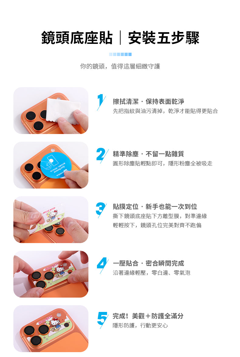 鏡頭底座貼|安裝五步驟你的鏡頭,值得這層細緻守護擦拭清潔保持表面乾淨先把指紋與油污清掉,乾淨才能貼得更貼合 精準除塵不留一點雜質圓形除塵貼輕點即可,隱形粉塵全被吸走 貼膜定位新手也能一次到位撕下鏡頭底座貼下方離型膜,對準邊緣輕輕按下,鏡頭孔位完美對齊不跑偏 KITTY一壓貼合密合瞬間完成沿著邊緣輕壓,零白邊、零氣泡HELLO KITTY完成!美觀+防護全滿分隱形防護,行動更安心
