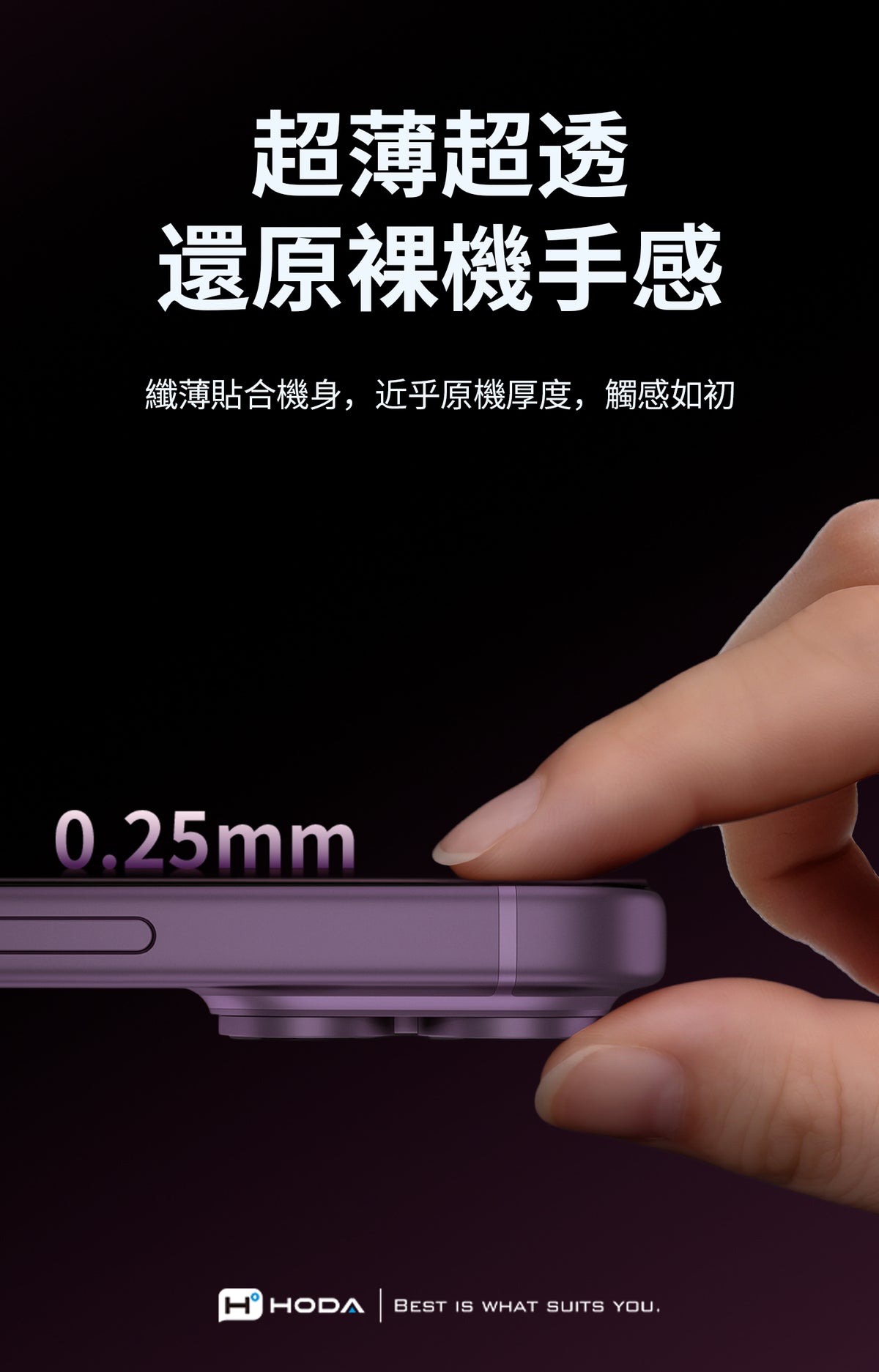 超薄超透還原裸機手感纖薄貼合機身,近乎原機厚度,觸感如初025mmHHODABEST IS WHAT SUITS YOU.