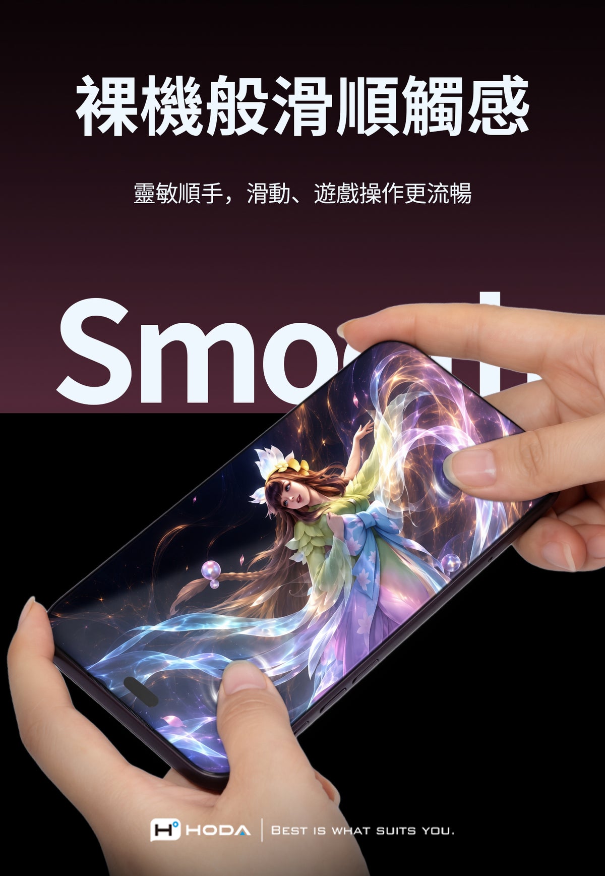 裸機般滑順觸感靈敏順手,滑動、遊戲操作更流暢SmoHHODABEST IS WHAT SUITS YOU