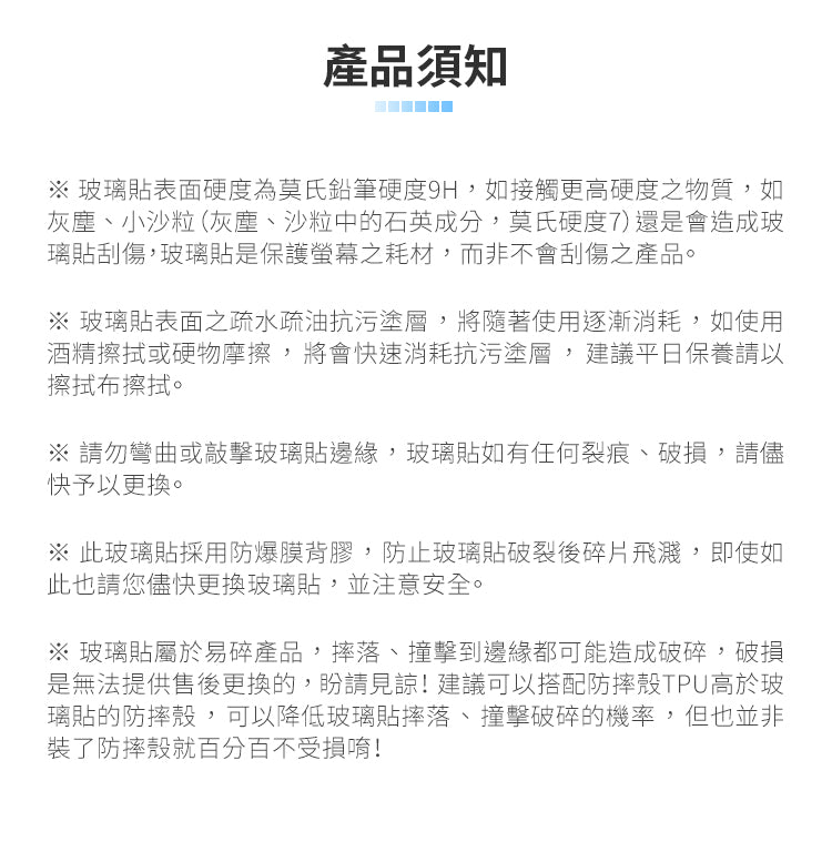 產品須知玻璃貼表面硬度為莫氏鉛筆硬度9H,如接觸更高硬度之物質,如灰塵、小沙粒(灰塵、沙粒中的石英成分,莫氏硬度7)還是會造成玻璃貼刮傷,玻璃貼是保護螢幕之耗材,而非不會刮傷之產品。※ 玻璃貼表面之疏水疏油抗污塗層,將隨著使用逐漸消耗,如使用酒精擦拭或硬物摩擦,將會快速消耗抗污塗層,建議平日保養請以擦拭布擦拭。※ 請勿彎曲或敲擊玻璃貼邊緣,玻璃貼如有任何裂痕、破損,請儘快予以更換。※ 此玻璃貼採用防爆膜背膠,防止玻璃貼破裂後碎片飛濺,即使如此也請您儘快更換玻璃貼,並注意安全。※ 玻璃貼屬於易碎產品,、撞擊到邊緣都可能造成破碎,破損是無法提供售後更換的,請見諒!建議可以搭配防摔殼TPU高於玻璃貼的防摔殼,可以降低玻璃貼摔落、撞擊破碎的機率,但也並非裝了防摔殼就百分百不受損唷!