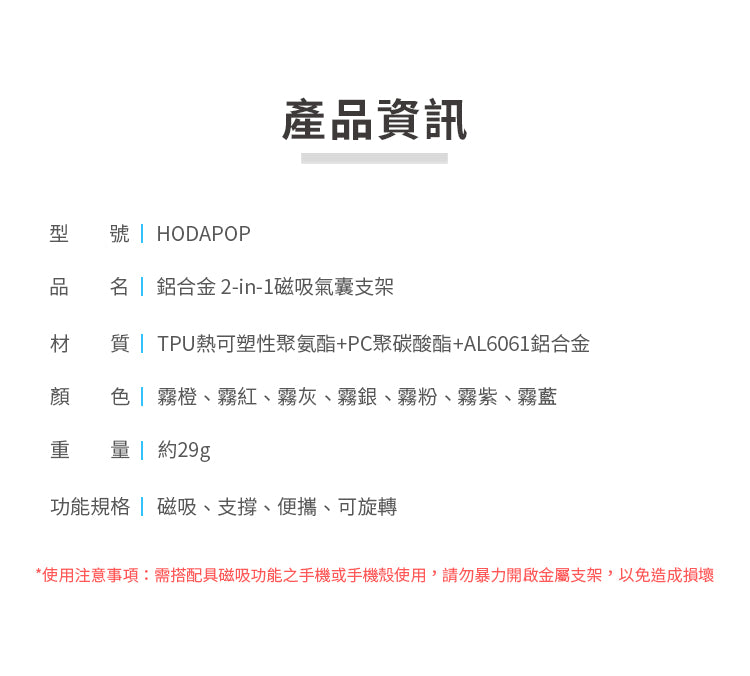產品資訊型 HODAPOP品名 鋁合金2-in-1磁吸氣囊支架材質 TPU熱可塑性聚氨酯+PC聚碳酸酯+AL6061鋁合金 色」霧橙、霧紅、霧灰、霧銀、霧粉、霧紫、霧藍重 約29g功能規格磁吸、支撐、便攜、可旋轉*使用注意事項:需搭配具磁吸功能之手機或手機殼使用,請勿暴力開啟金屬支架,以免造成損壞