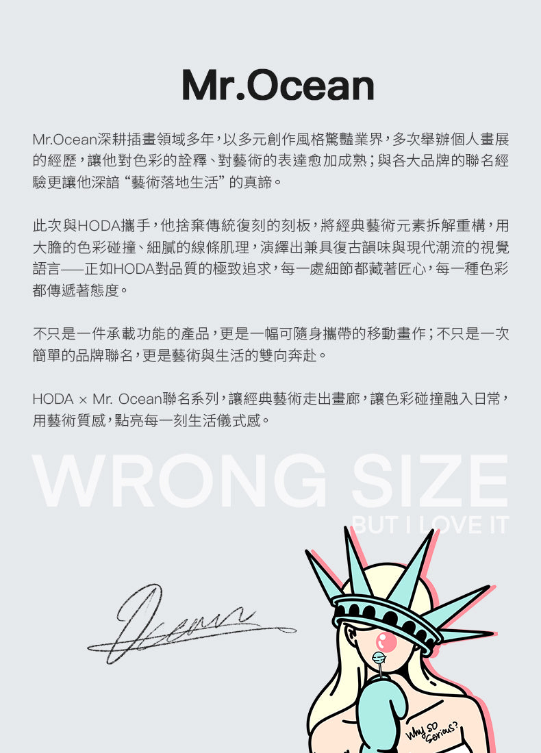 Mr.OceanMr.Ocean深耕插畫領域多年,以多元創作風格驚豔業界,多次舉辦個人畫展的經歷,讓他對色彩的詮釋、對藝術的表達愈加成熟;與各大品牌的聯名經驗更讓他深諳“藝術落地生活”的真諦。此次與HODA攜手,他捨棄傳統復刻的刻板,將經典藝術元素拆解重構,用大膽的色彩碰撞、細膩的線條肌理,演繹出兼具復古韻味與現代潮流的視覺語言——正如HODA對品質的極致追求,每一處細節都藏著匠心,每一種色彩都傳遞著態度。不只是一件承載功能的產品,更是一幅可隨身攜帶的移動畫作;不只是一次簡單的品牌聯名,更是藝術與生活的雙向奔赴。HODA × Mr. Ocean聯名系列,讓經典藝術走出畫廊,讓色彩碰撞融入日常,用藝術質感,點亮每一刻生活儀式感。WRONG SZE BUT I LOVE IT ?