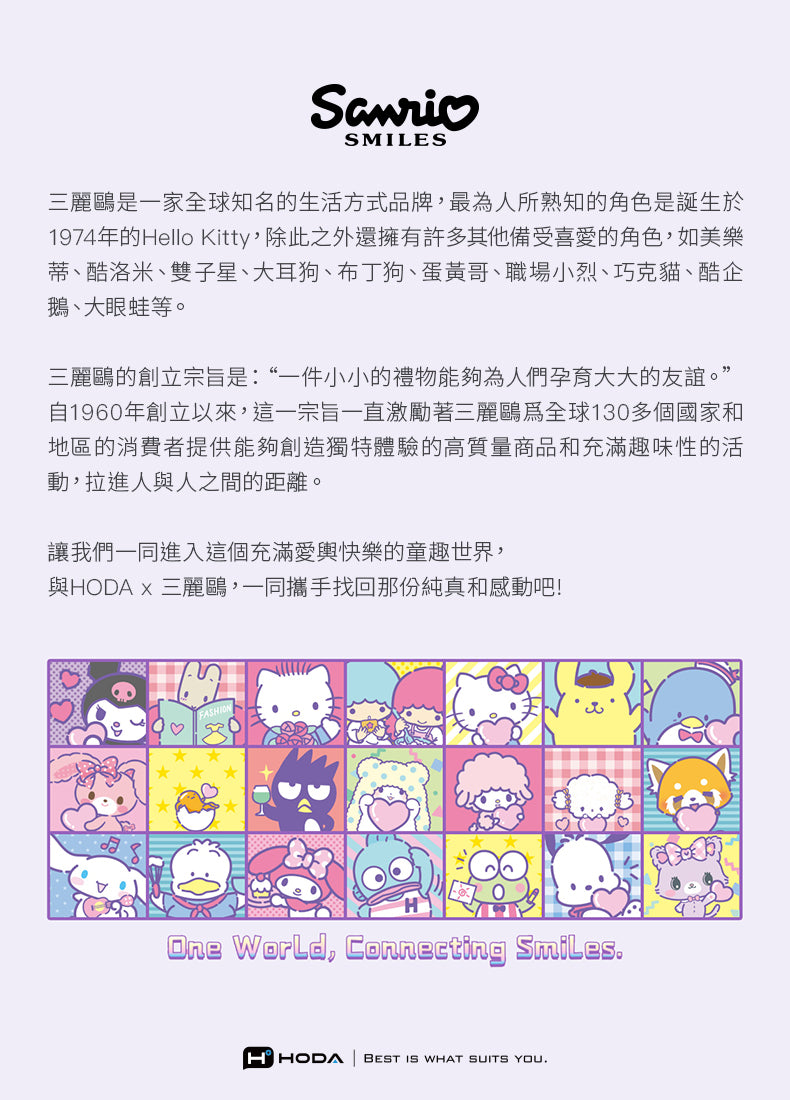SMILES三麗鷗是一家全球知名的生活方式品牌,最人所熟知的角色是誕生於1974年的Hello Kitty,除此之外還擁有許多其他備受喜愛的角色,如美樂蒂、酷洛米、雙子星、大耳狗、布丁狗、蛋黃哥、職場小烈、巧克貓、酷企鵝、大眼蛙等。三麗鷗的創立宗旨是:“一件小小的禮物能夠為人們孕育大大的友誼。”自1960年創立以來,這一宗旨一直激勵著三麗鷗為全球130多個國家和地區的消費者提供能夠創造獨特體驗的高質量商品和充滿趣味性的活動,拉進人與人之間的距離。讓我們一同進入這個充滿愛輿快樂的童趣世界,與HODA 三麗鷗,一同攜手找回那份純真和感動吧!One World, Connecting SmilesHHODA BEST IS WHAT SUITS YOU.