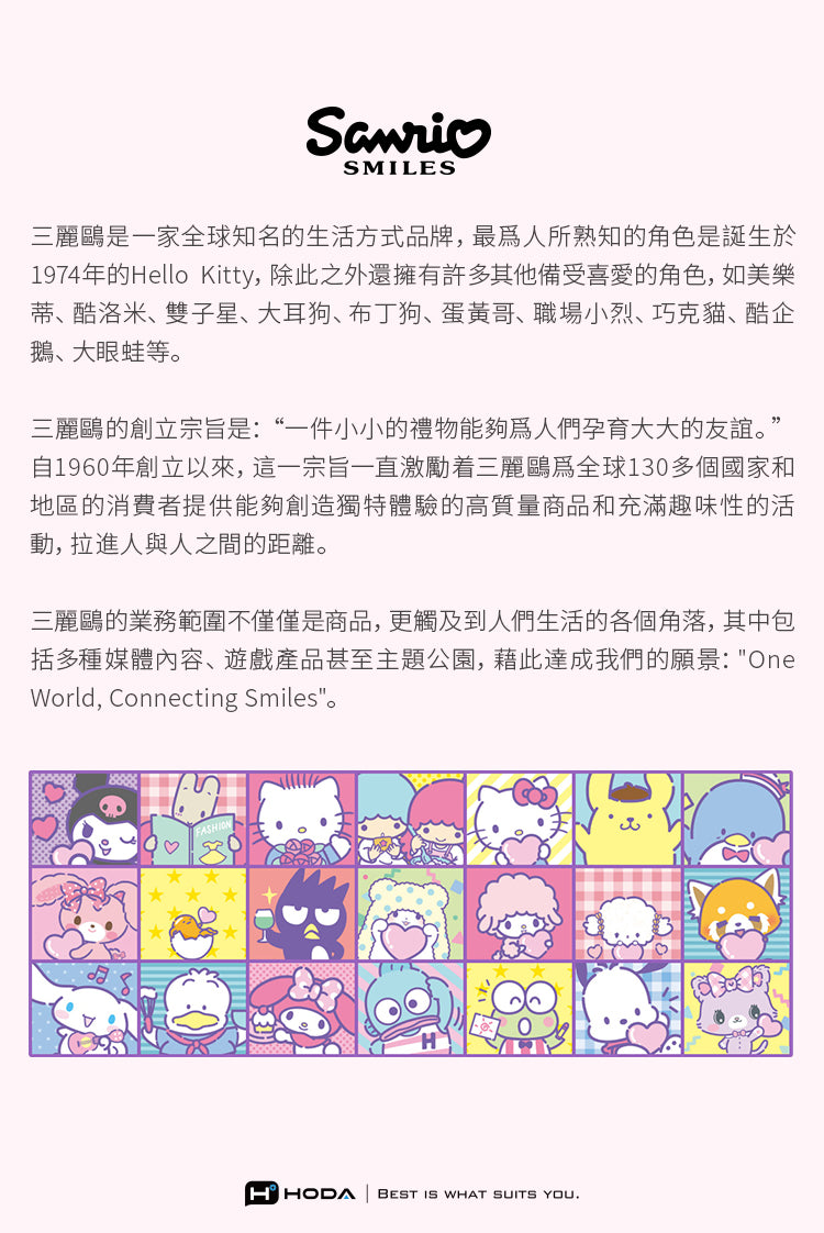 SMILES三麗鷗是一家全球知名的生活方式品牌,人所熟知的角色是誕生於1974年的Hello Kitty,除此之外還擁有許多其他備受喜愛的角色,如美樂蒂、酷洛米、雙子星、大耳狗、布丁狗、蛋黃哥、職場小烈、巧克貓、酷企鵝、大眼蛙等三麗鷗的創立宗旨是:“一件小小的禮物能夠人們孕育大大的友誼。”自1960年創立以來,這一宗旨一直激勵着三麗鷗全球130多個國家和地區的消費者提供能夠創造獨特體驗的高質量商品和充滿趣味性的活動,拉進人與人之間的距離。三麗鷗的業務範圍不僅僅是商品,更觸及到人們生活的各個角落,其中包括多種媒體內容、遊戲產品甚至主題公園,藉此達成我們的願景:OneWorld, Connecting Smiles。HHODA BEST IS WHAT SUITS YOU