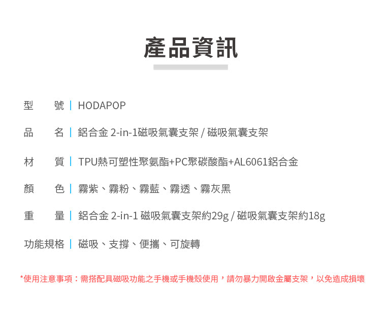 產品資訊型 HODAPOP品 鋁合金 2-in-1磁吸氣囊支架/磁吸氣囊支架材 質 TPU熱可塑性聚氨酯+PC聚碳酸酯+AL6061鋁合金顏色霧紫、霧粉、霧藍、霧透、霧灰黑重 鋁合金 2-in-1 磁吸氣囊支架約29g/磁吸氣囊支架約18g功能規格 | 磁吸、支撐、便攜、可旋轉*使用注意事項需搭配具磁吸功能之手機或手機殼使用,請勿暴力開啟金屬支架,以免造成損壞